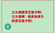 三九保健灵芝孢子粉(三九保健：提高免疫力的灵芝孢子粉)