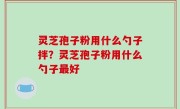 灵芝孢子粉用什么勺子拌？灵芝孢子粉用什么勺子最好