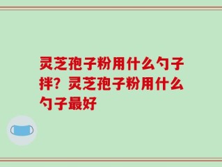 灵芝孢子粉用什么勺子拌？灵芝孢子粉用什么勺子最好