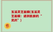 玉溪灵芝面膜(玉溪灵芝面膜：遇到肌肤的“灵药”)
