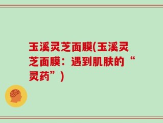 玉溪灵芝面膜(玉溪灵芝面膜：遇到肌肤的“灵药”)