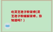 吃灵芝孢子粉肾疼(灵芝孢子粉缓解肾疼，你知道吗？)