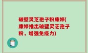 破壁灵芝孢子粉康婷(康婷推出破壁灵芝孢子粉，增强免疫力)