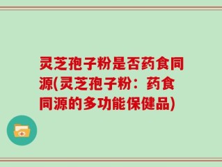 灵芝孢子粉是否药食同源(灵芝孢子粉：药食同源的多功能保健品)