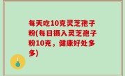 每天吃10克灵芝孢子粉(每日摄入灵芝孢子粉10克，健康好处多多)