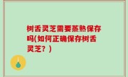 树舌灵芝需要蒸熟保存吗(如何正确保存树舌灵芝？)