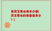 用灵芝煮水用多少量(灵芝煮水的用量是多少？)