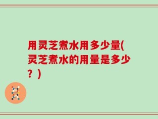用灵芝煮水用多少量(灵芝煮水的用量是多少？)