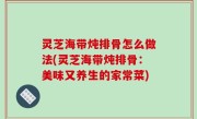 灵芝海带炖排骨怎么做法(灵芝海带炖排骨：美味又养生的家常菜)