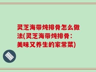 灵芝海带炖排骨怎么做法(灵芝海带炖排骨：美味又养生的家常菜)