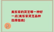 美乐家的灵芝哪一种好一点(美乐家灵芝品种选择指南)