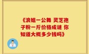 《浪姐一公舞 灵芝孢子粉一斤价格成谜 你知道大概多少钱吗》