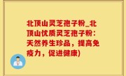 北顶山灵芝孢子粉_北顶山优质灵芝孢子粉：天然养生珍品，提高免疫力，促进健康)