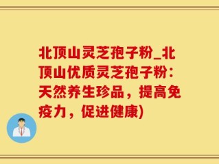 北顶山灵芝孢子粉_北顶山优质灵芝孢子粉：天然养生珍品，提高免疫力，促进健康)