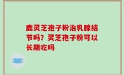 鹿灵芝孢子粉治乳腺结节吗？灵芝孢子粉可以长期吃吗