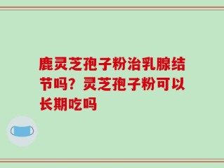 鹿灵芝孢子粉治乳腺结节吗？灵芝孢子粉可以长期吃吗
