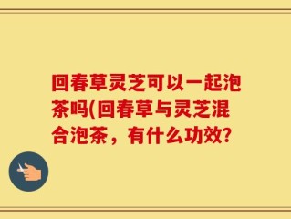回春草灵芝可以一起泡茶吗(回春草与灵芝混合泡茶，有什么功效？