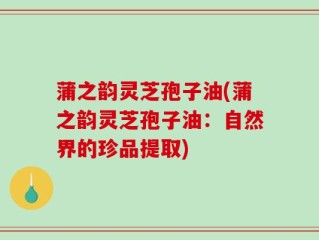 蒲之韵灵芝孢子油(蒲之韵灵芝孢子油：自然界的珍品提取)