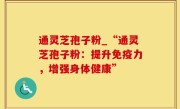 通灵芝孢子粉_“通灵芝孢子粉：提升免疫力，增强身体健康”