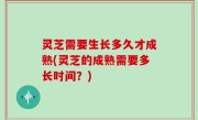 灵芝需要生长多久才成熟(灵芝的成熟需要多长时间？)