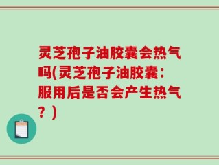 灵芝孢子油胶囊会热气吗(灵芝孢子油胶囊：服用后是否会产生热气？)