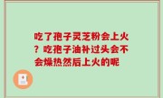 吃了孢子灵芝粉会上火？吃孢子油补过头会不会燥热然后上火的呢