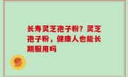 长寿灵芝孢子粉？灵芝孢子粉，健康人也能长期服用吗