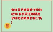 有机灵芝破壁孢子粉的功效(有机灵芝破壁孢子粉的功效及作用分析)