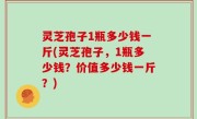 灵芝孢子1瓶多少钱一斤(灵芝孢子，1瓶多少钱？价值多少钱一斤？)