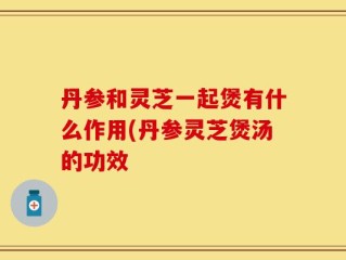 丹参和灵芝一起煲有什么作用(丹参灵芝煲汤的功效
