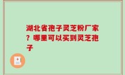 湖北省孢子灵芝粉厂家？哪里可以买到灵芝孢子