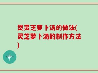 煲灵芝萝卜汤的做法(灵芝萝卜汤的制作方法)