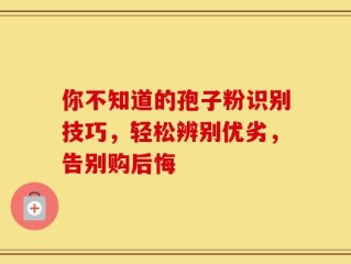 你不知道的孢子粉识别技巧，轻松辨别优劣，告别购后悔