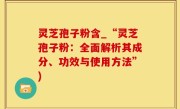 灵芝孢子粉含_“灵芝孢子粉：全面解析其成分、功效与使用方法”)