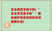 百合康灵芝孢子粉(“百合灵芝孢子粉”：帮助保护免疫系统的天然健康补品)