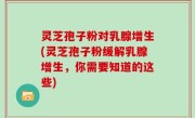 灵芝孢子粉对乳腺增生(灵芝孢子粉缓解乳腺增生，你需要知道的这些)
