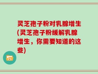 灵芝孢子粉对乳腺增生(灵芝孢子粉缓解乳腺增生，你需要知道的这些)