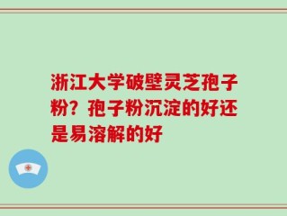 浙江大学破壁灵芝孢子粉？孢子粉沉淀的好还是易溶解的好