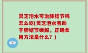 灵芝泡水可治肺结节吗怎么吃(灵芝泡水有助于肺结节缓解，正确食用方法是什么？)