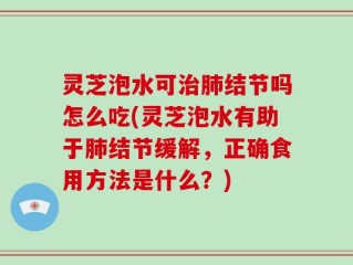 灵芝泡水可治肺结节吗怎么吃(灵芝泡水有助于肺结节缓解，正确食用方法是什么？)
