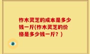 柞木灵芝的成本是多少钱一斤(柞木灵芝的价格是多少钱一斤？)