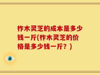 柞木灵芝的成本是多少钱一斤(柞木灵芝的价格是多少钱一斤？)