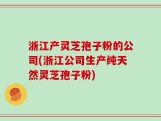 浙江产灵芝孢子粉的公司(浙江公司生产纯天然灵芝孢子粉)