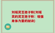 刘瑶灵芝孢子粉(刘瑶灵的灵芝孢子粉：增强身体力量的秘诀)