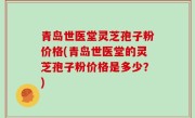 青岛世医堂灵芝孢子粉价格(青岛世医堂的灵芝孢子粉价格是多少？)
