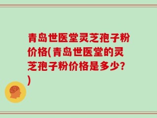 青岛世医堂灵芝孢子粉价格(青岛世医堂的灵芝孢子粉价格是多少？)