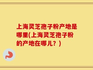 上海灵芝孢子粉产地是哪里(上海灵芝孢子粉的产地在哪儿？)