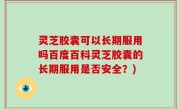 灵芝胶囊可以长期服用吗百度百科灵芝胶囊的长期服用是否安全？)