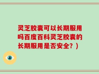 灵芝胶囊可以长期服用吗百度百科灵芝胶囊的长期服用是否安全？)