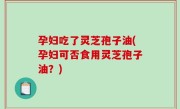 孕妇吃了灵芝孢子油(孕妇可否食用灵芝孢子油？)